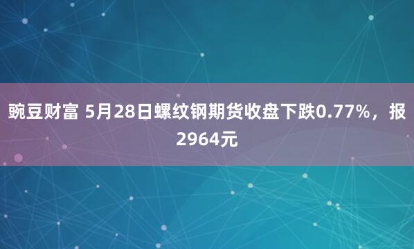豌豆财富 5月28日螺纹钢期货收盘下跌0.77%，报2964元
