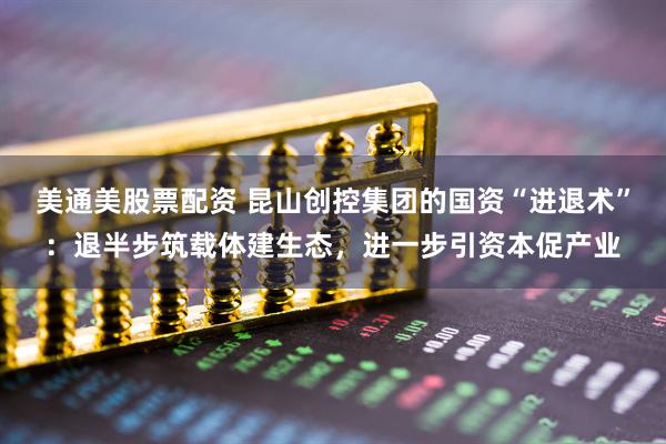 美通美股票配资 昆山创控集团的国资“进退术”：退半步筑载体建生态，进一步引资本促产业