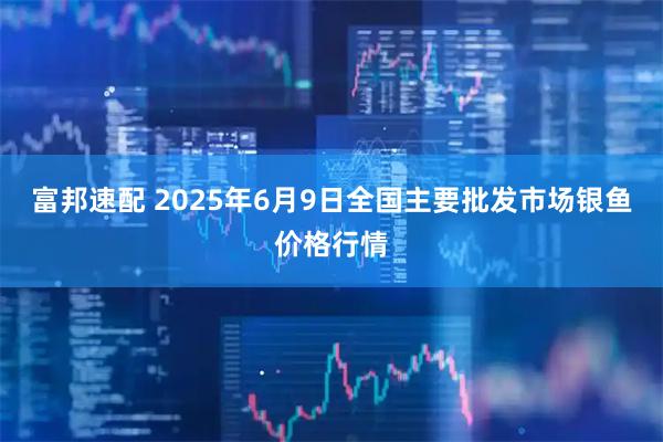 富邦速配 2025年6月9日全国主要批发市场银鱼价格行情