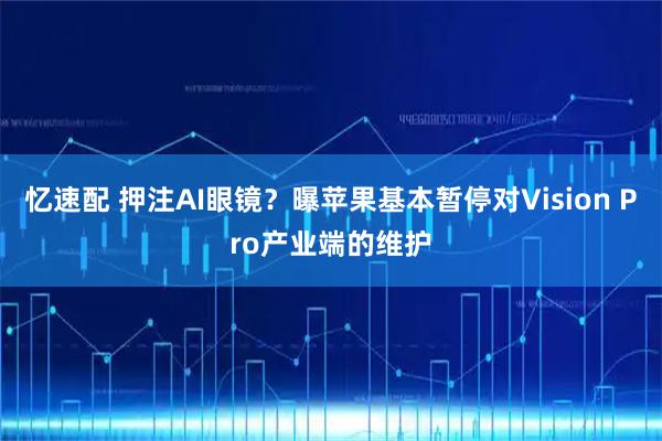 忆速配 押注AI眼镜?曝苹果基本暂停对Vision Pro产业端的维护