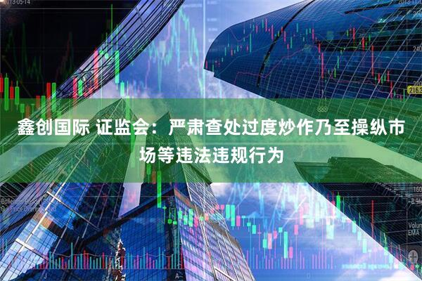 鑫创国际 证监会：严肃查处过度炒作乃至操纵市场等违法违规行为
