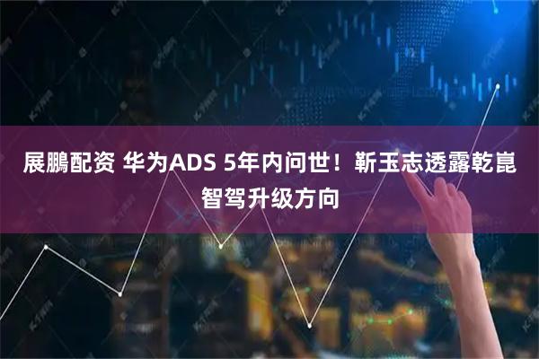 展鵬配资 华为ADS 5年内问世！靳玉志透露乾崑智驾升级方向
