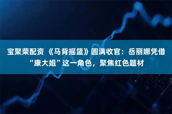 宝聚荣配资 《马背摇篮》圆满收官：岳丽娜凭借“康大姐”这一角色，聚焦红色题材