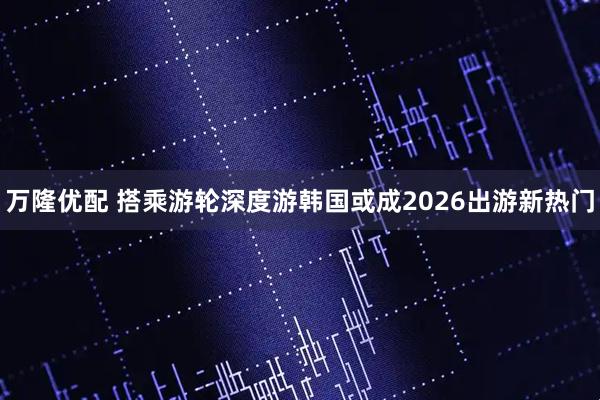 万隆优配 搭乘游轮深度游韩国或成2026出游新热门