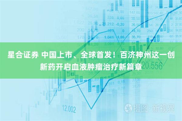 星合证券 中国上市、全球首发！百济神州这一创新药开启血液肿瘤治疗新篇章