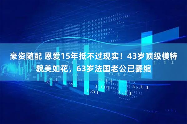豪资随配 恩爱15年抵不过现实！43岁顶级模特貌美如花，63岁法国老公已萎缩