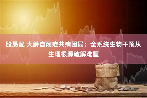股易配 大龄自闭症共病困局：全系统生物干预从生理根源破解难题