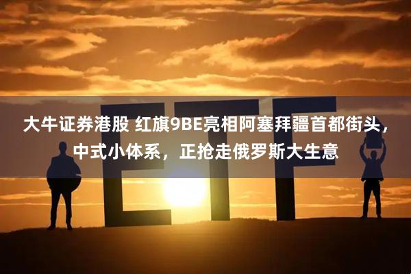 大牛证券港股 红旗9BE亮相阿塞拜疆首都街头，中式小体系，正抢走俄罗斯大生意