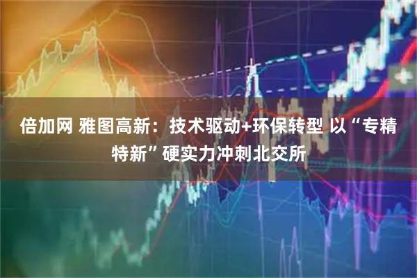 倍加网 雅图高新：技术驱动+环保转型 以“专精特新”硬实力冲刺北交所