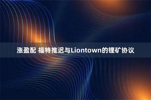 涨盈配 福特推迟与Liontown的锂矿协议