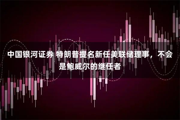中国银河证券 特朗普提名新任美联储理事，不会是鲍威尔的继任者
