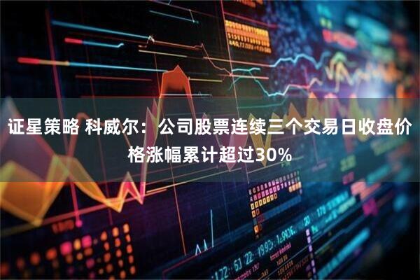 证星策略 科威尔：公司股票连续三个交易日收盘价格涨幅累计超过30%