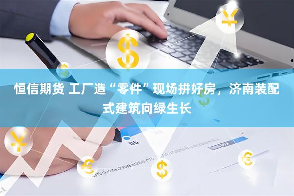恒信期货 工厂造“零件”现场拼好房，济南装配式建筑向绿生长