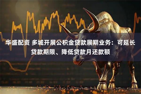 华盛配资 多城开展公积金贷款展期业务：可延长贷款期限、降低贷款月还款额